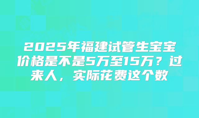 2025年福建试管生宝宝价格是不是5万至15万？过来人，实际花费这个数