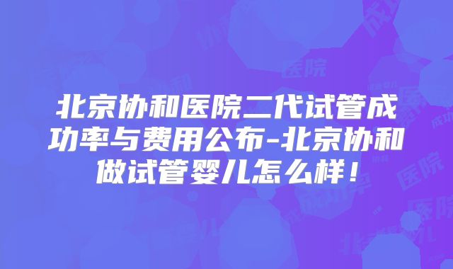 北京协和医院二代试管成功率与费用公布-北京协和做试管婴儿怎么样!