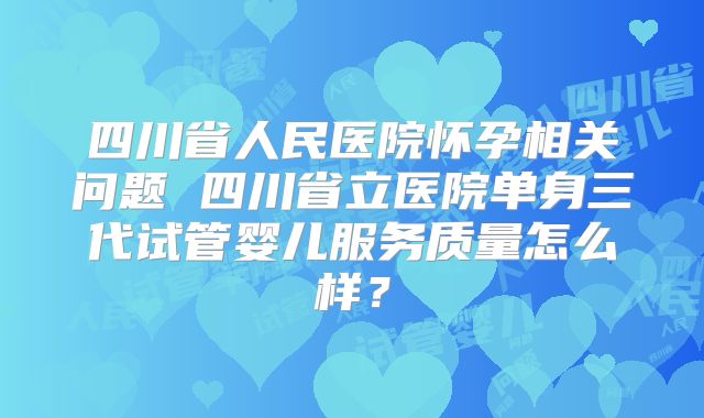 四川省人民医院怀孕相关问题 四川省立医院单身三代试管婴儿服务质量怎么样？