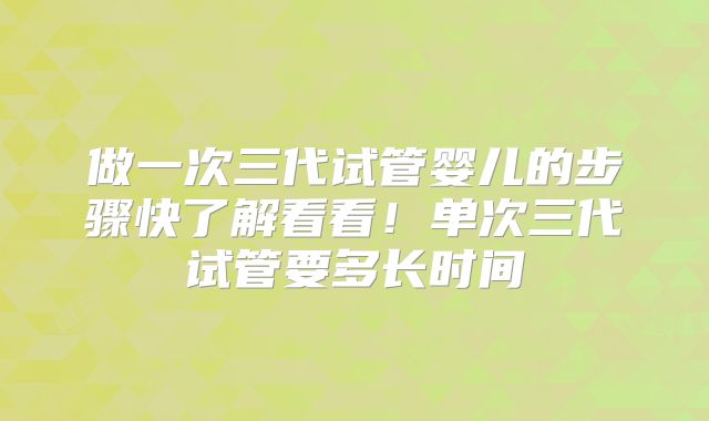 做一次三代试管婴儿的步骤快了解看看!单次三代试管要多长时间