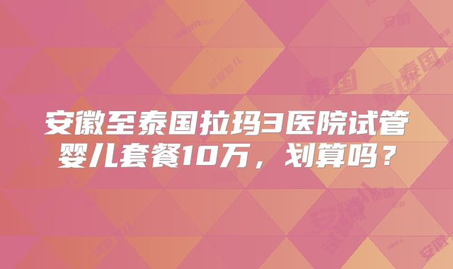 安徽至泰国拉玛3医院试管婴儿套餐10万，划算吗？