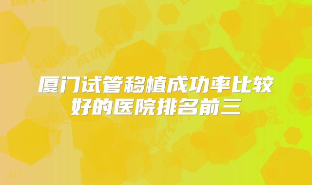 厦门试管移植成功率比较好的医院排名前三