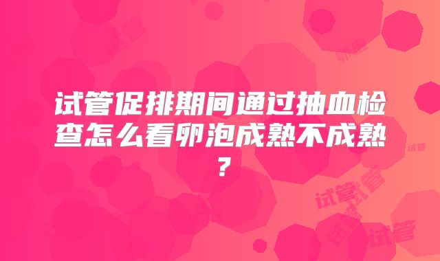 试管促排期间通过抽血检查怎么看卵泡成熟不成熟?