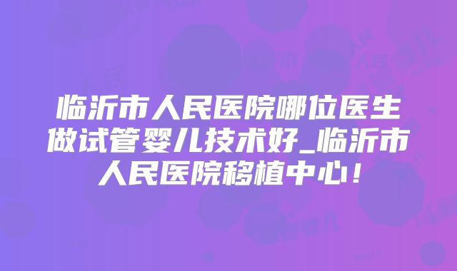 临沂市人民医院哪位医生做试管婴儿技术好_临沂市人民医院移植中心!