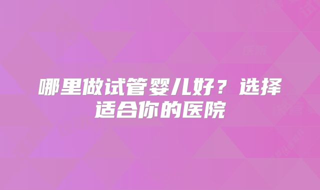 哪里做试管婴儿好?选择适合你的医院