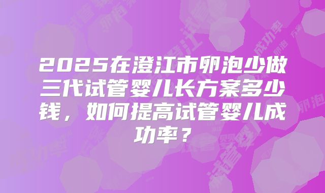 2025在澄江市卵泡少做三代试管婴儿长方案多少钱,如何提高试管婴儿成功率?