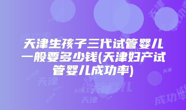 天津生孩子三代试管婴儿一般要多少钱(天津妇产试管婴儿成功率)