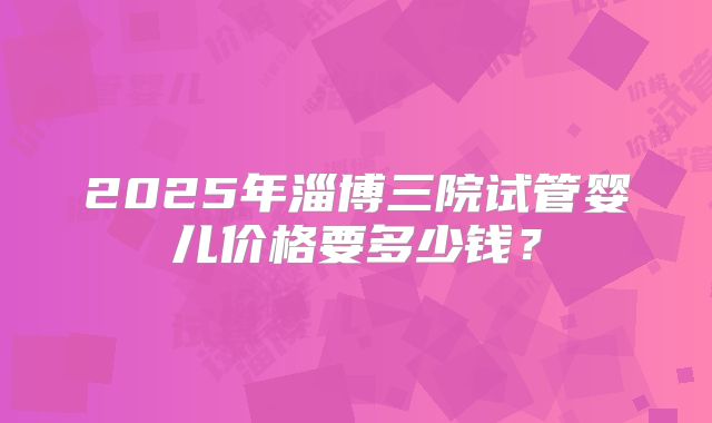 2025年淄博三院试管婴儿价格要多少钱？