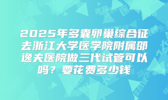 2025年多囊卵巢综合征去浙江大学医学院附属邵逸夫医院做三代试管可以吗?要花费多少钱