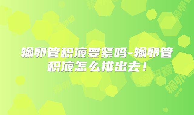 输卵管积液要紧吗-输卵管积液怎么排出去！