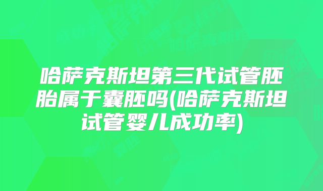 哈萨克斯坦第三代试管胚胎属于囊胚吗(哈萨克斯坦试管婴儿成功率)