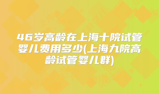 46岁高龄在上海十院试管婴儿费用多少(上海九院高龄试管婴儿群)