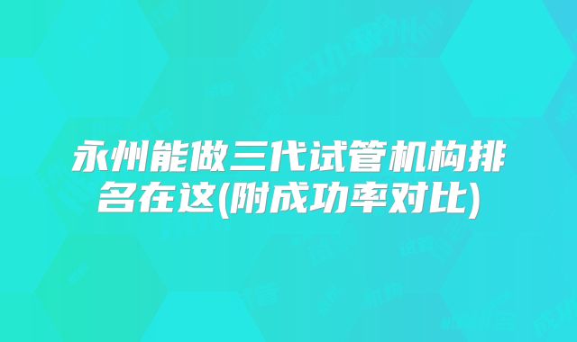 永州能做三代试管机构排名在这(附成功率对比)