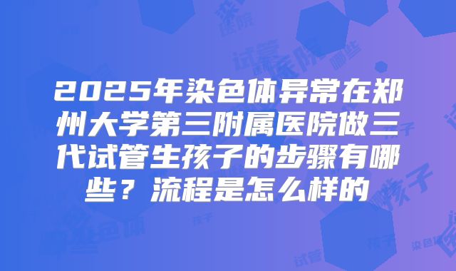 2025年染色体异常在郑州大学第三附属医院做三代试管生孩子的步骤有哪些？流程是怎么样的