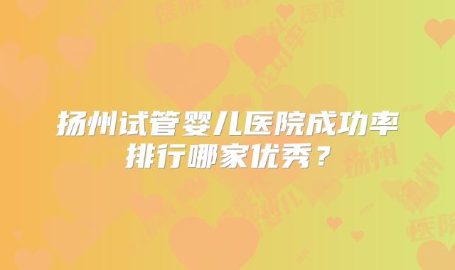 扬州试管婴儿医院成功率排行哪家优秀？
