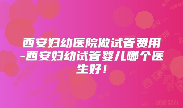 西安妇幼医院做试管费用-西安妇幼试管婴儿哪个医生好！