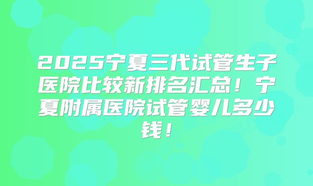 2025宁夏三代试管生子医院比较新排名汇总!宁夏附属医院试管婴儿多少钱!