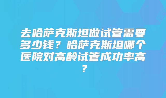 去哈萨克斯坦做试管需要多少钱?哈萨克斯坦哪个医院对高龄试管成功率高?