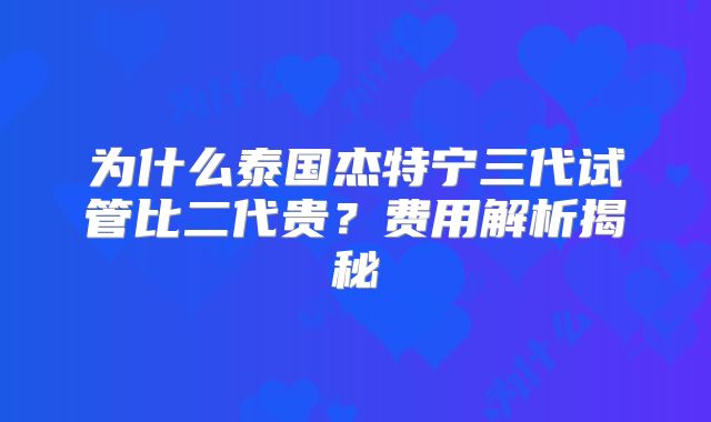 为什么泰国杰特宁三代试管比二代贵?费用解析揭秘