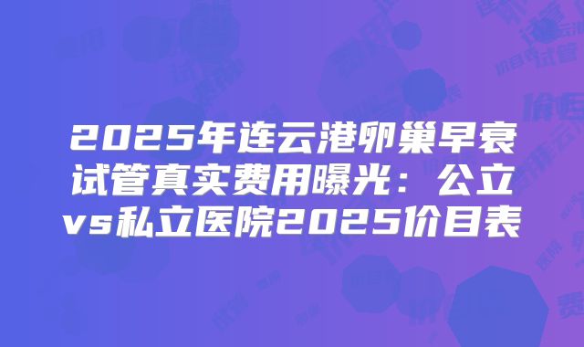 2025年连云港卵巢早衰试管真实费用曝光:公立vs私立医院2025价目表