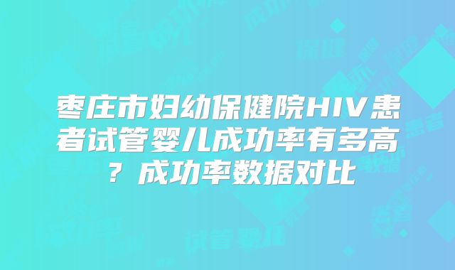 枣庄市妇幼保健院HIV患者试管婴儿成功率有多高?成功率数据对比