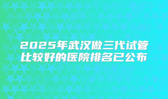 2025年武汉做三代试管比较好的医院排名已公布
