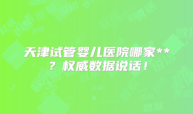 天津试管婴儿医院哪家**?权威数据说话!