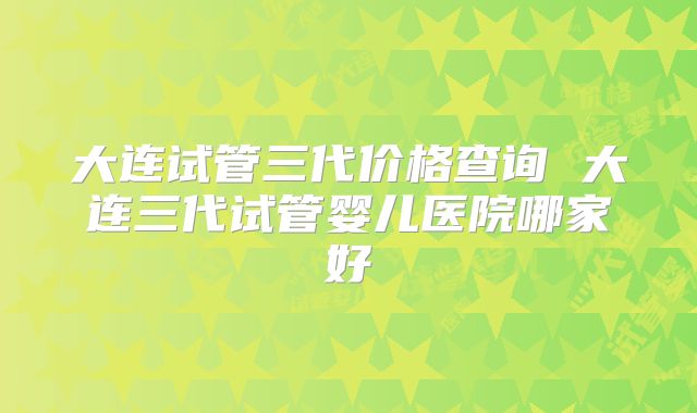 大连试管三代价格查询 大连三代试管婴儿医院哪家好