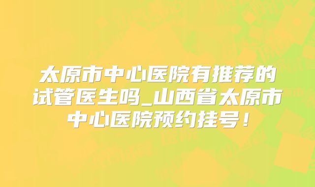 太原市中心医院有推荐的试管医生吗_山西省太原市中心医院预约挂号！