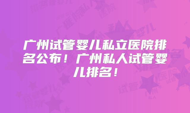 广州试管婴儿私立医院排名公布!广州私人试管婴儿排名!