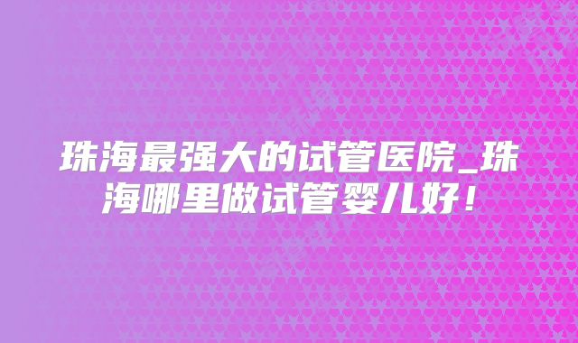 珠海最强大的试管医院_珠海哪里做试管婴儿好！