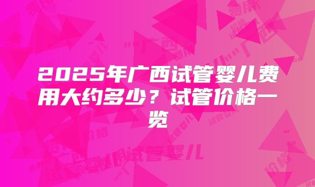 2025年广西试管婴儿费用大约多少?试管价格一览