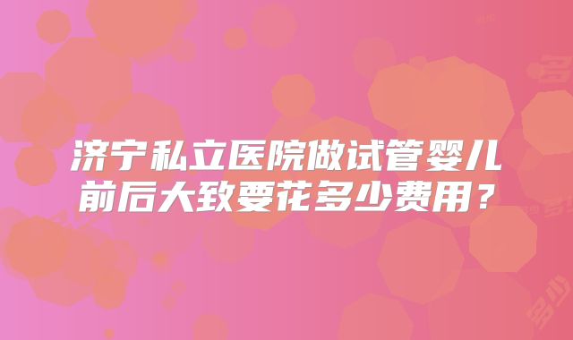 济宁私立医院做试管婴儿前后大致要花多少费用？