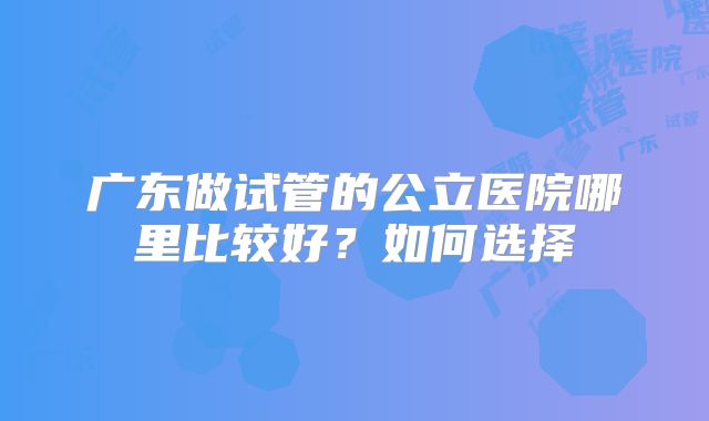 广东做试管的公立医院哪里比较好?如何选择