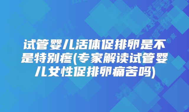 试管婴儿活体促排卵是不是特别疼(专家解读试管婴儿女性促排卵痛苦吗)