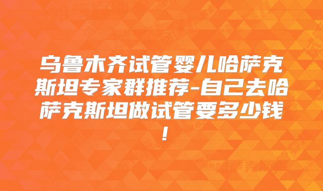 乌鲁木齐试管婴儿哈萨克斯坦专家群推荐-自己去哈萨克斯坦做试管要多少钱！