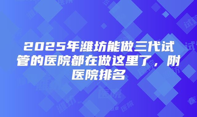 2025年潍坊能做三代试管的医院都在做这里了,附医院排名