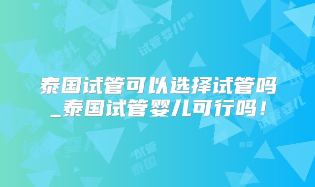 泰国试管可以选择试管吗_泰国试管婴儿可行吗！
