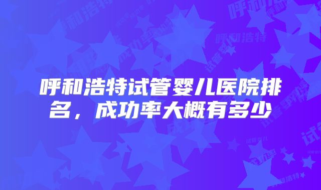 呼和浩特试管婴儿医院排名，成功率大概有多少