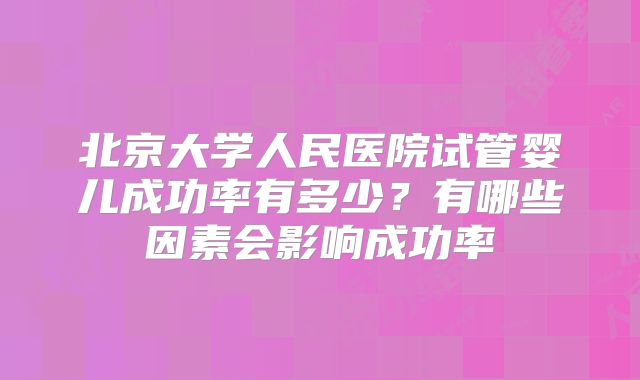 北京大学人民医院试管婴儿成功率有多少?有哪些因素会影响成功率