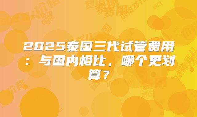 2025泰国三代试管费用：与国内相比，哪个更划算？