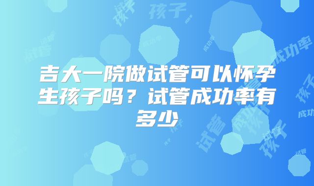 吉大一院做试管可以怀孕生孩子吗?试管成功率有多少