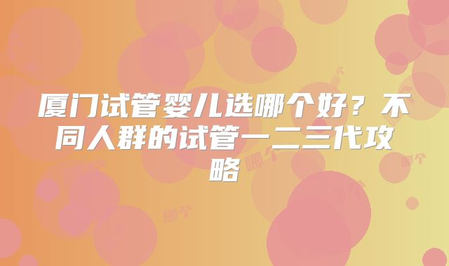 厦门试管婴儿选哪个好？不同人群的试管一二三代攻略