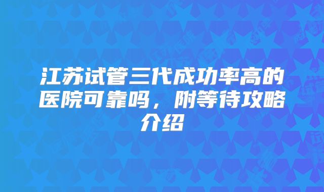 江苏试管三代成功率高的医院可靠吗,附等待攻略介绍