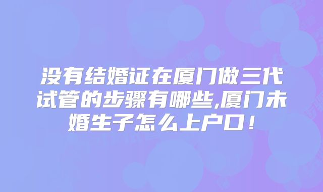 没有结婚证在厦门做三代试管的步骤有哪些,厦门未婚生子怎么上户口！