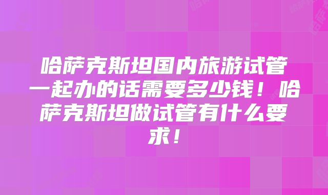 哈萨克斯坦国内旅游试管一起办的话需要多少钱！哈萨克斯坦做试管有什么要求！