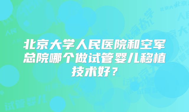 北京大学人民医院和空军总院哪个做试管婴儿移植技术好?