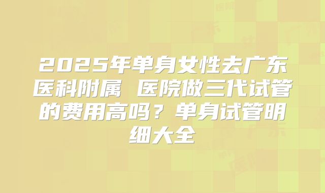 2025年单身女性去广东医科附属 医院做三代试管的费用高吗?单身试管明细大全