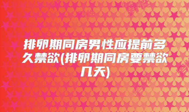 排卵期同房男性应提前多久禁欲(排卵期同房要禁欲几天)