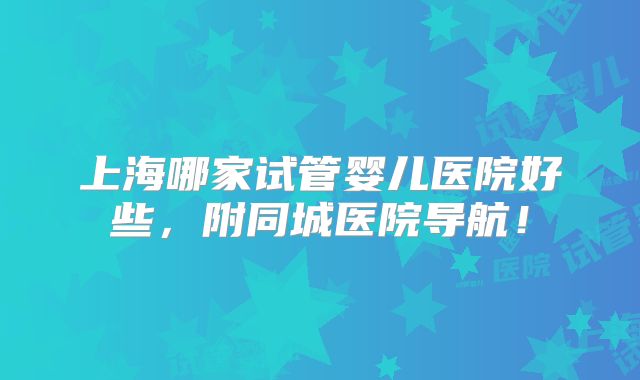 上海哪家试管婴儿医院好些，附同城医院导航！